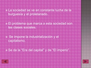  La   sociedad se ve en constante lucha de la
    burguesía y el proletariado.

 El   problema que marca a esta sociedad son
    las clases sociales.

    Se impone la industrialización y el
    capitalismo.

 Se   da la “Era del capital” y de “El imperio”.
 