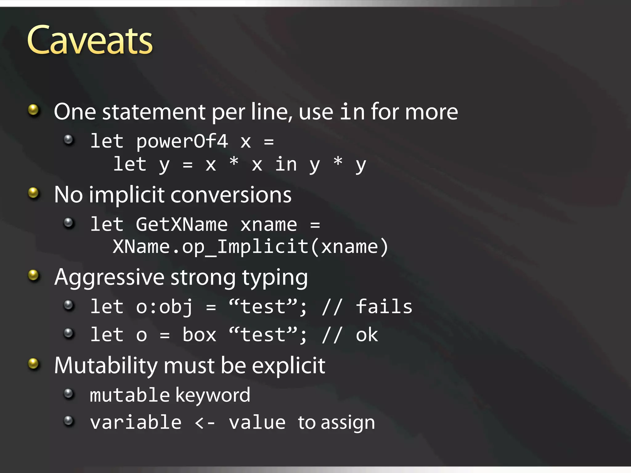   One statement per line, use in for more
   
   let powerOf4 x = 
         let y = x * x in y * y 

   No implicit conversions
   
   let GetXName xname = 
         XName.op_Implicit(xname) 

   Aggressive strong typing
   
   let o:obj = “test”; // fails 
   
   let o = box “test”; // ok 

   Mutability must be explicit
   
   mutable keyword
   
   variable <‐ value to assign
 