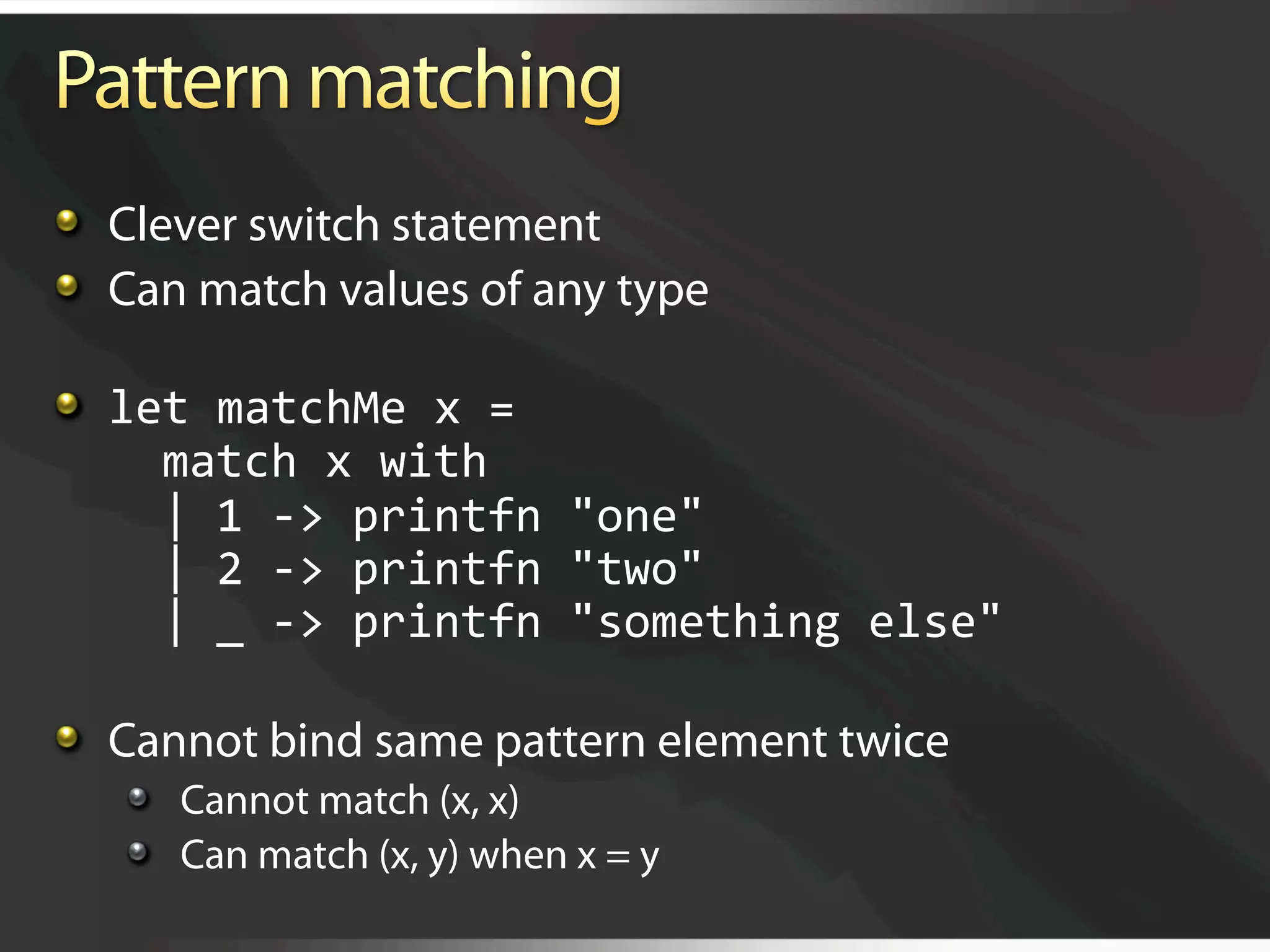   Clever switch statement

   Can match values of any type


   let matchMe x = 
      match x with 
      | 1 ‐> printfn "one"  
      | 2 ‐> printfn "two"  
      | _ ‐> printfn "something else"


   Cannot bind same pattern element twice
   
   Cannot match (x, x)
   
   Can match (x, y) when x = y
 