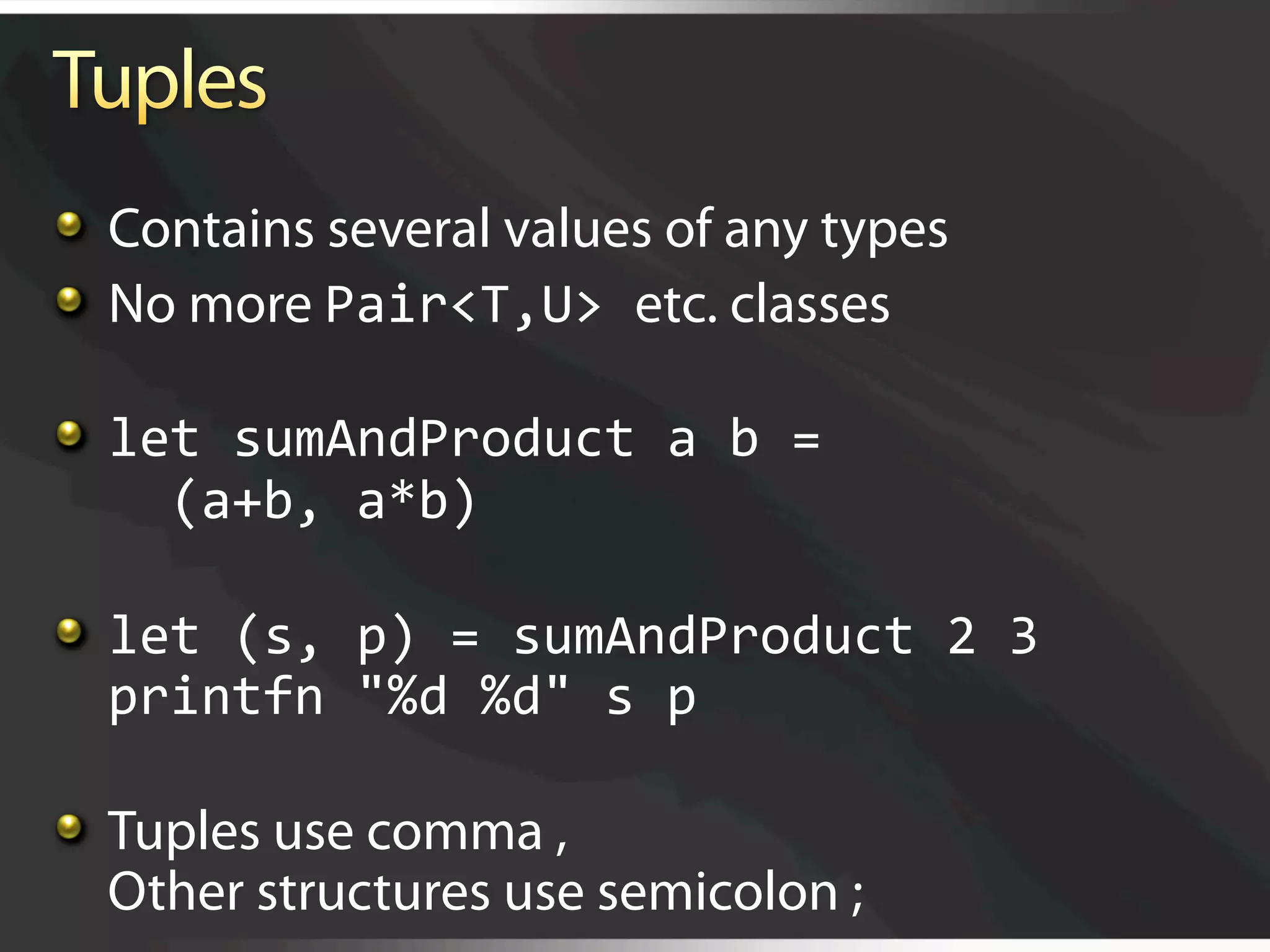   Contains several values of any types

   No more Pair<T,U> etc. classes


   let sumAndProduct a b = 
      (a+b, a*b)


   let (s, p) = sumAndProduct 2 3 
    printfn "%d %d" s p 


   Tuples use comma ,
    Other structures use semicolon ;
 