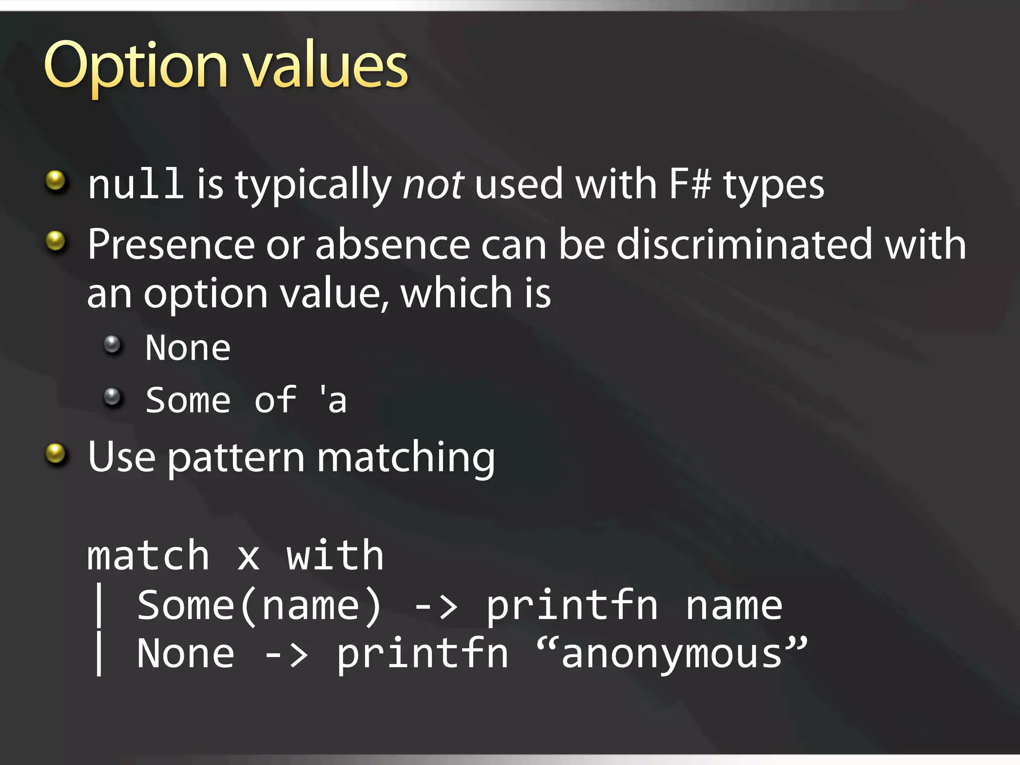   null is typically not used with F# types

   Presence or absence can be discriminated with
    an option value, which is
   
   None 
   
   Some of 'a 

   Use pattern matching 

  match x with 
  | Some(name) ‐> printfn name 
  | None ‐> printfn “anonymous” 
 