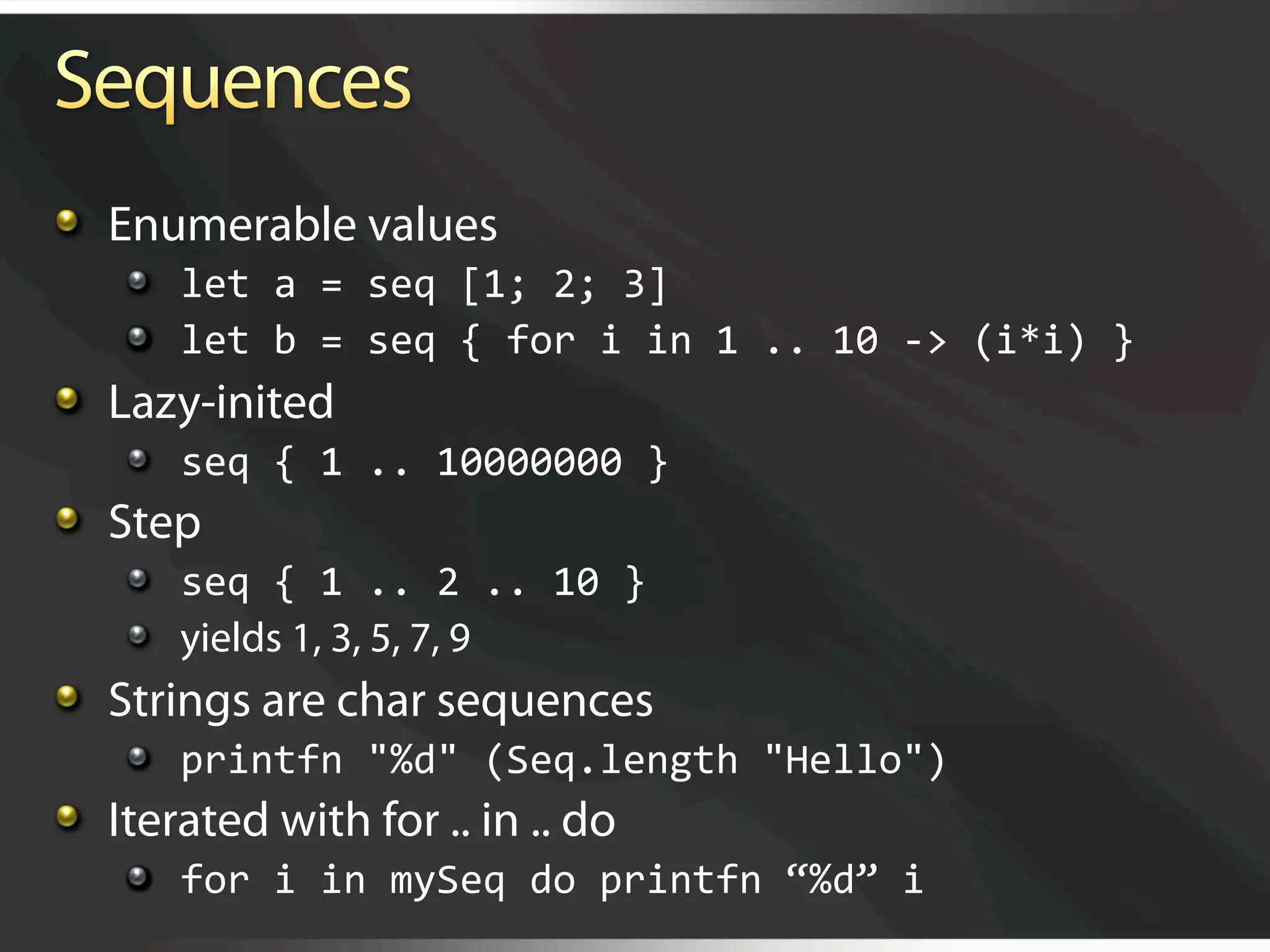   Enumerable values
    
   let a = seq [1; 2; 3] 
    
   let b = seq { for i in 1 .. 10 ‐> (i*i) } 

   Lazy-inited
    
   seq { 1 .. 10000000 } 

   Step
    
   seq { 1 .. 2 .. 10 } 
    
   yields 1, 3, 5, 7, 9

   Strings are char sequences
    
   printfn "%d" (Seq.length "Hello") 

   Iterated with for .. in .. do
    
   for i in mySeq do printfn “%d” i 
 