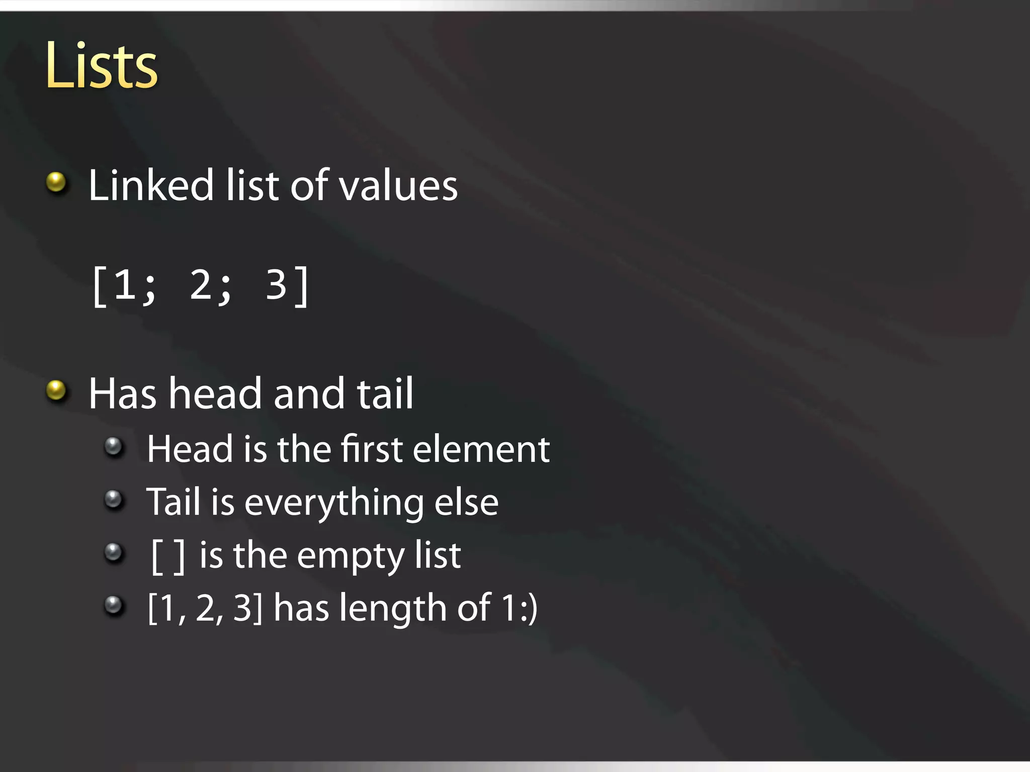   Linked list of values

  [1; 2; 3]


   Has head and tail
   
       Head is the ﬁrst element 
   
       Tail is everything else 
   
       [] is the empty list
   
       [1, 2, 3] has length of 1:)
 