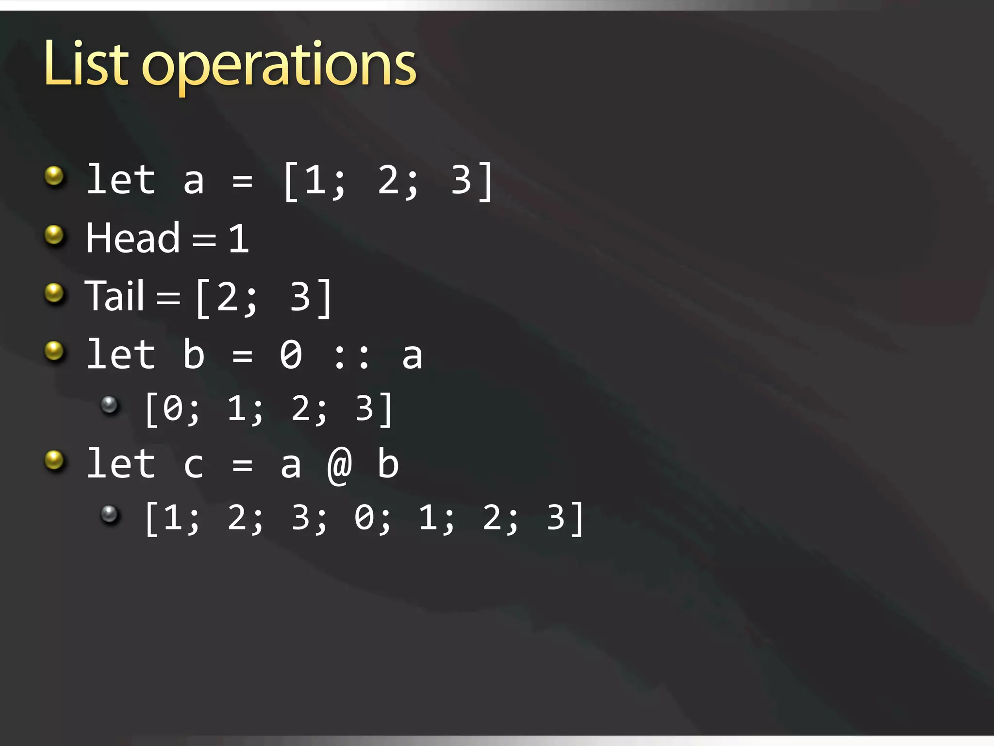   let a = [1; 2; 3] 

     Head = 1 

     Tail = [2; 3] 

     let b = 0 :: a 
     
   [0; 1; 2; 3] 

   let c = a @ b 
     
   [1; 2; 3; 0; 1; 2; 3] 
 