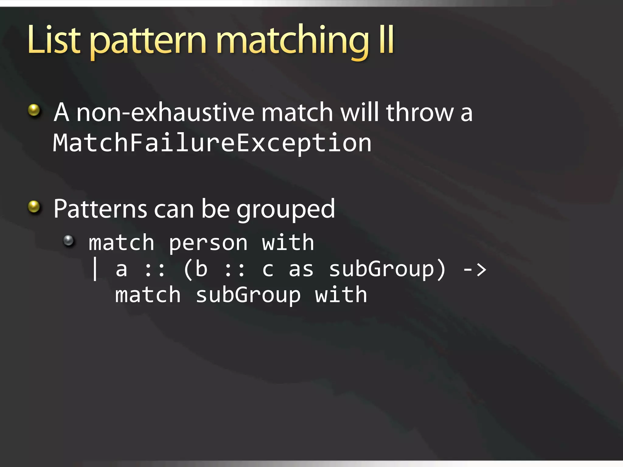   A non-exhaustive match will throw a
    MatchFailureException 


   Patterns can be grouped
   
   match person with 
       | a :: (b :: c as subGroup) ‐> 
         match subGroup with 
 