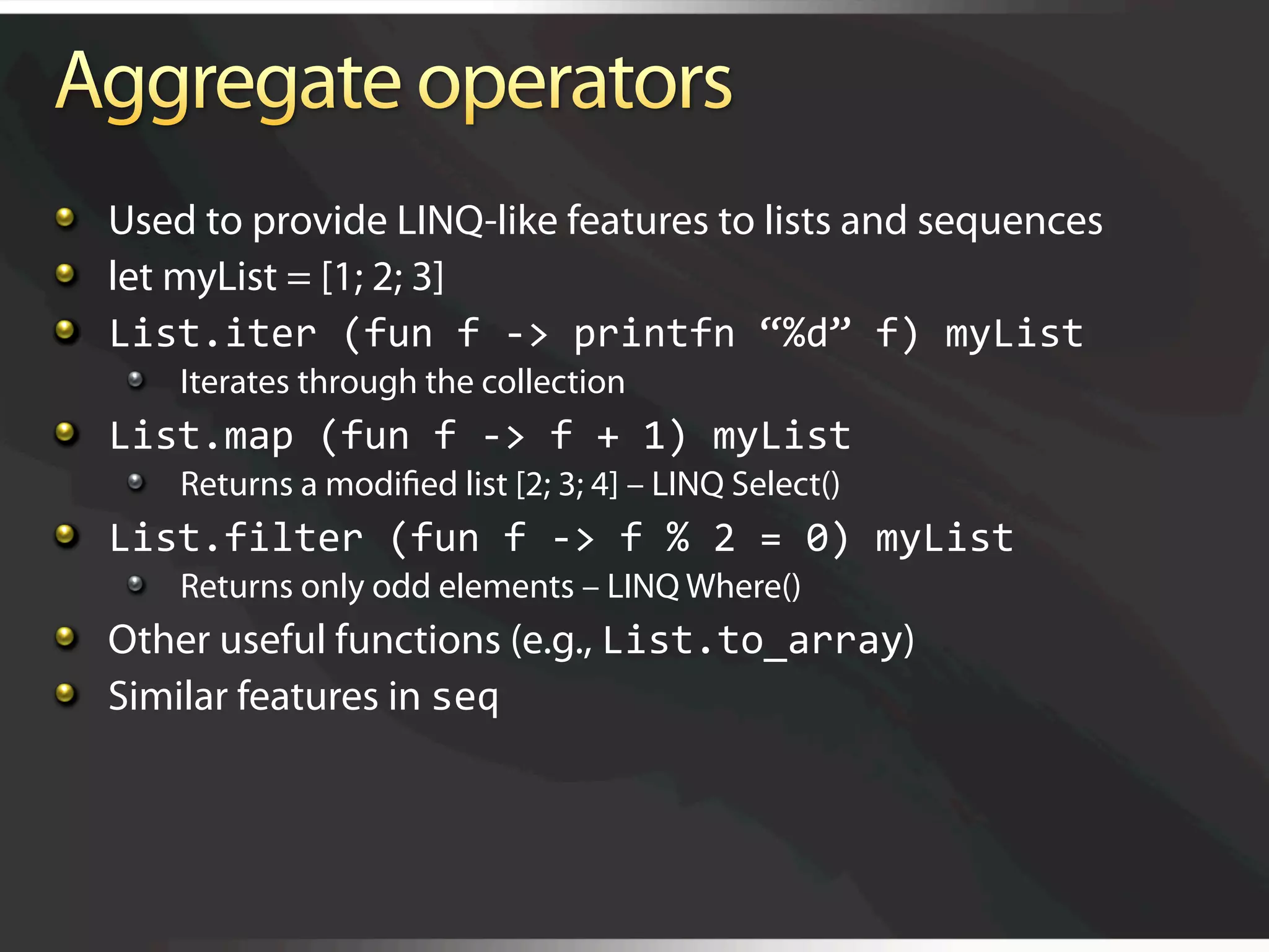   Used to provide LINQ-like features to lists and sequences

   let myList = [1; 2; 3]

   List.iter (fun f ‐> printfn “%d” f) myList 
    
   Iterates through the collection

   List.map (fun f ‐> f + 1) myList 
    
   Returns a modiﬁed list [2; 3; 4] – LINQ Select()

   List.filter (fun f ‐> f % 2 = 0) myList 
    
   Returns only odd elements – LINQ Where()

   Other useful functions (e.g., List.to_array)

   Similar features in seq 
 