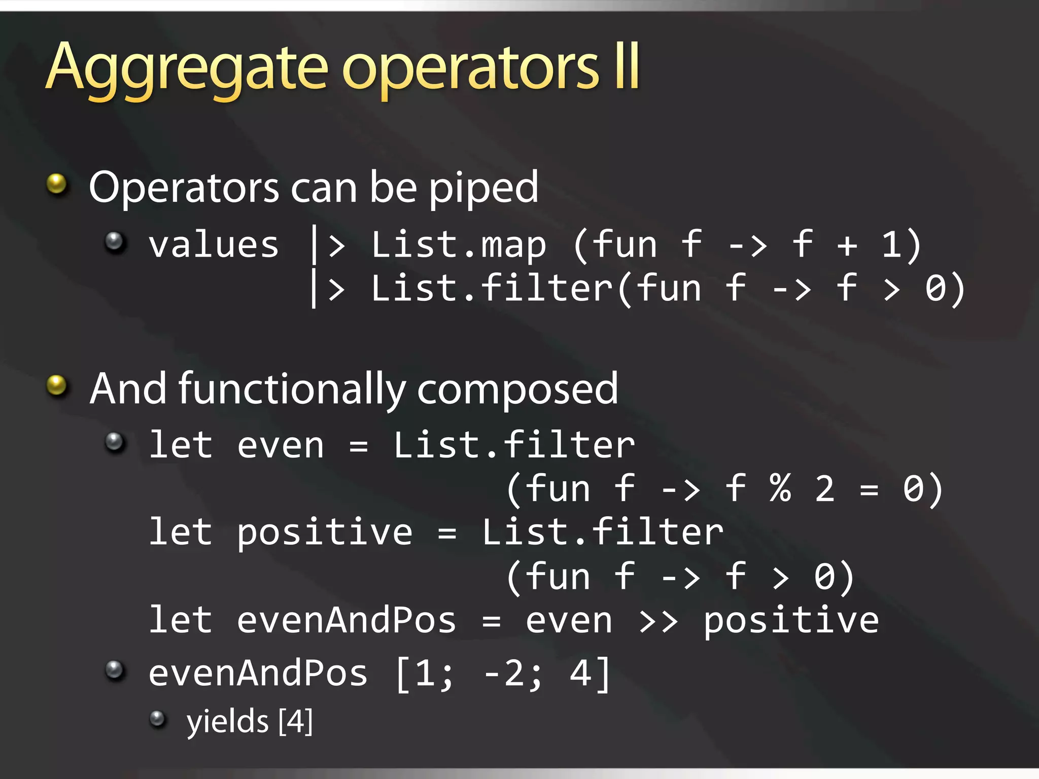  Operators can be piped
   
   values |> List.map (fun f ‐> f + 1) 
              |> List.filter(fun f ‐> f > 0) 


   And functionally composed
   
   let even = List.filter  
                       (fun f ‐> f % 2 = 0) 
       let positive = List.filter 
                       (fun f ‐> f > 0) 
       let evenAndPos = even >> positive 
   
   evenAndPos [1; ‐2; 4] 
     
   yields [4]
 