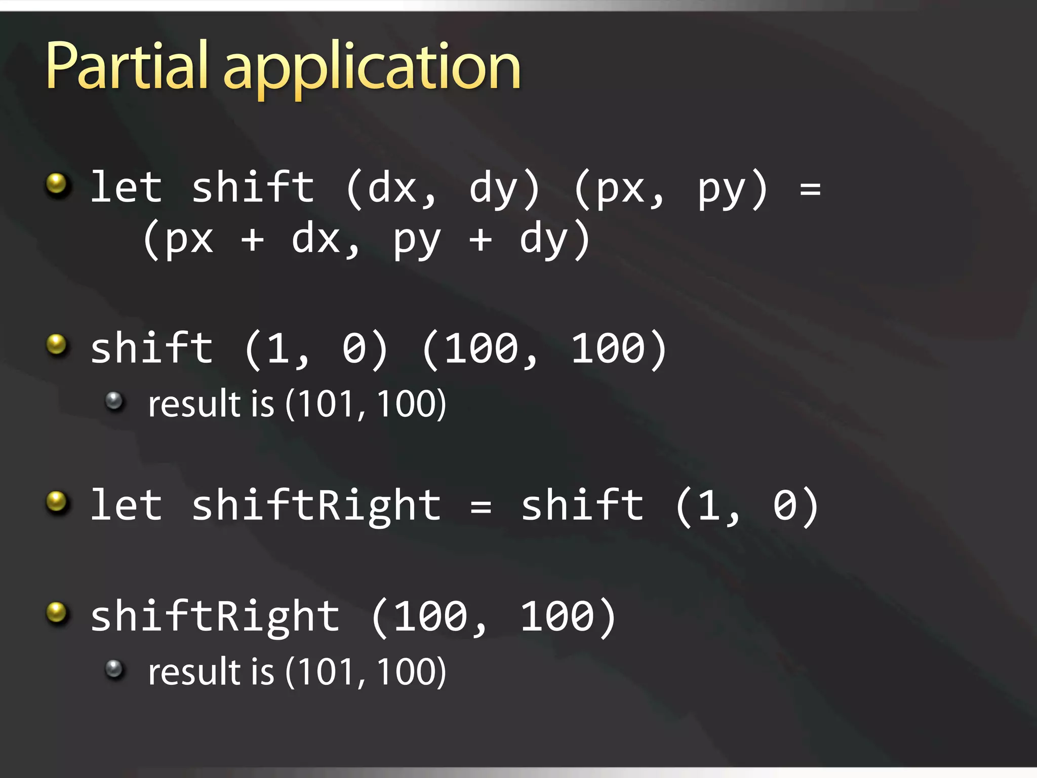   let shift (dx, dy) (px, py) =  
      (px + dx, py + dy) 


   shift (1, 0) (100, 100) 
  
   result is (101, 100)


   let shiftRight = shift (1, 0)


   shiftRight (100, 100) 
  
   result is (101, 100)
 