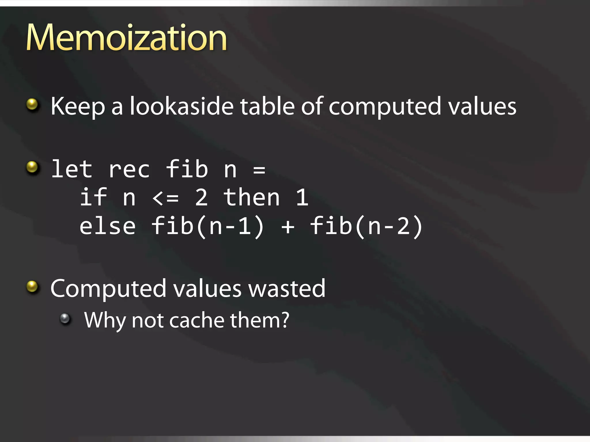   Keep a lookaside table of computed values


   let rec fib n = 
      if n <= 2 then 1 
      else fib(n‐1) + fib(n‐2) 


   Computed values wasted
   
   Why not cache them?
 