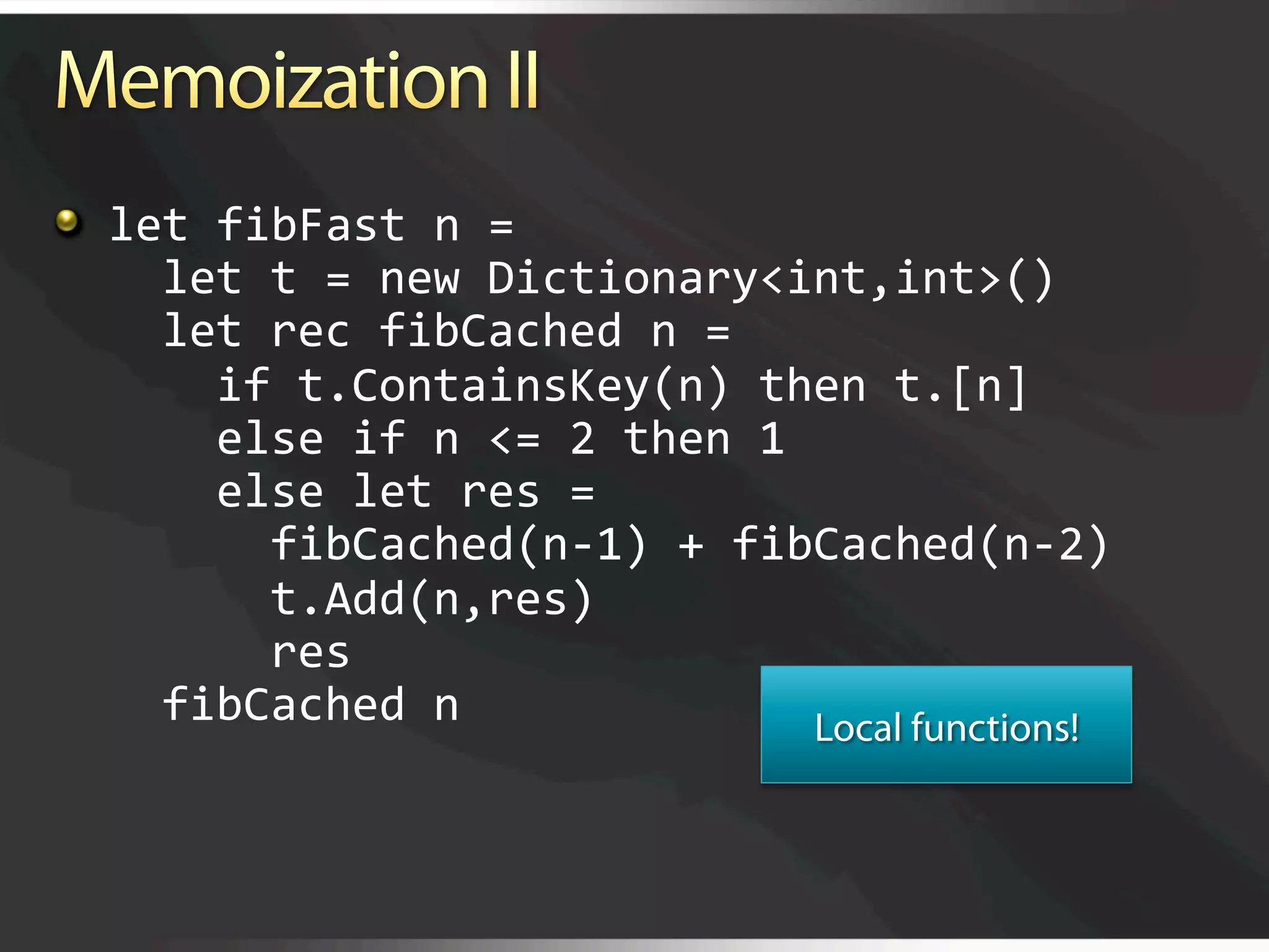   let fibFast n = 
      let t = new Dictionary<int,int>() 
      let rec fibCached n = 
        if t.ContainsKey(n) then t.[n] 
        else if n <= 2 then 1 
        else let res =  
          fibCached(n‐1) + fibCached(n‐2) 
          t.Add(n,res) 
          res 
      fibCached n 
 