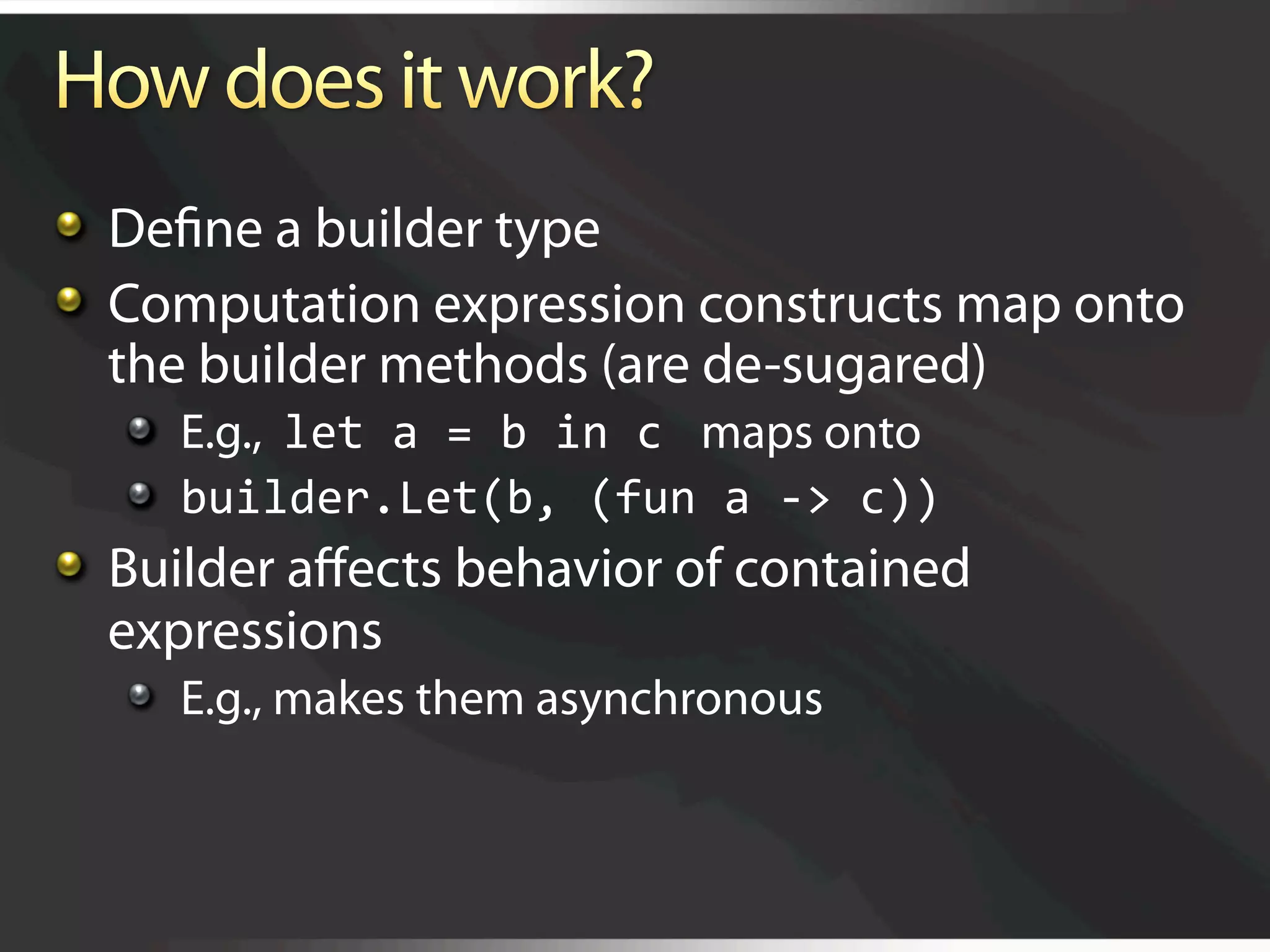   Deﬁne a builder type

   Computation expression constructs map onto
    the builder methods (are de-sugared)
   
   E.g., let a = b in c  maps onto
   
   builder.Let(b, (fun a ‐> c)) 

   Builder aﬀects behavior of contained
    expressions
   
   E.g., makes them asynchronous
 