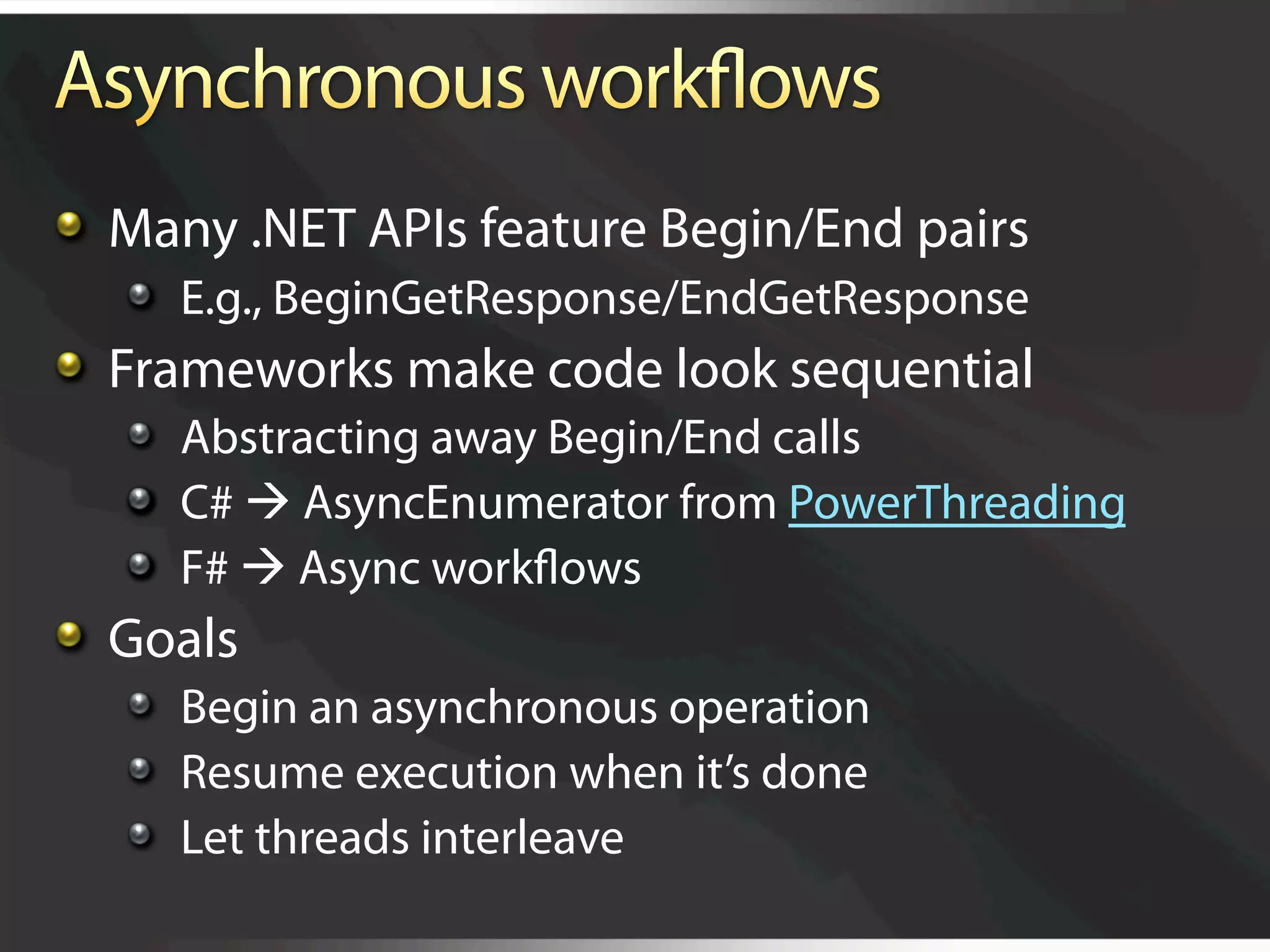   Many .NET APIs feature Begin/End pairs
   
   E.g., BeginGetResponse/EndGetResponse

   Frameworks make code look sequential
   
   Abstracting away Begin/End calls
   
   C#  AsyncEnumerator from PowerThreading
   
   F#  Async workﬂows

   Goals
   
   Begin an asynchronous operation
   
   Resume execution when it’s done
   
   Let threads interleave
 
