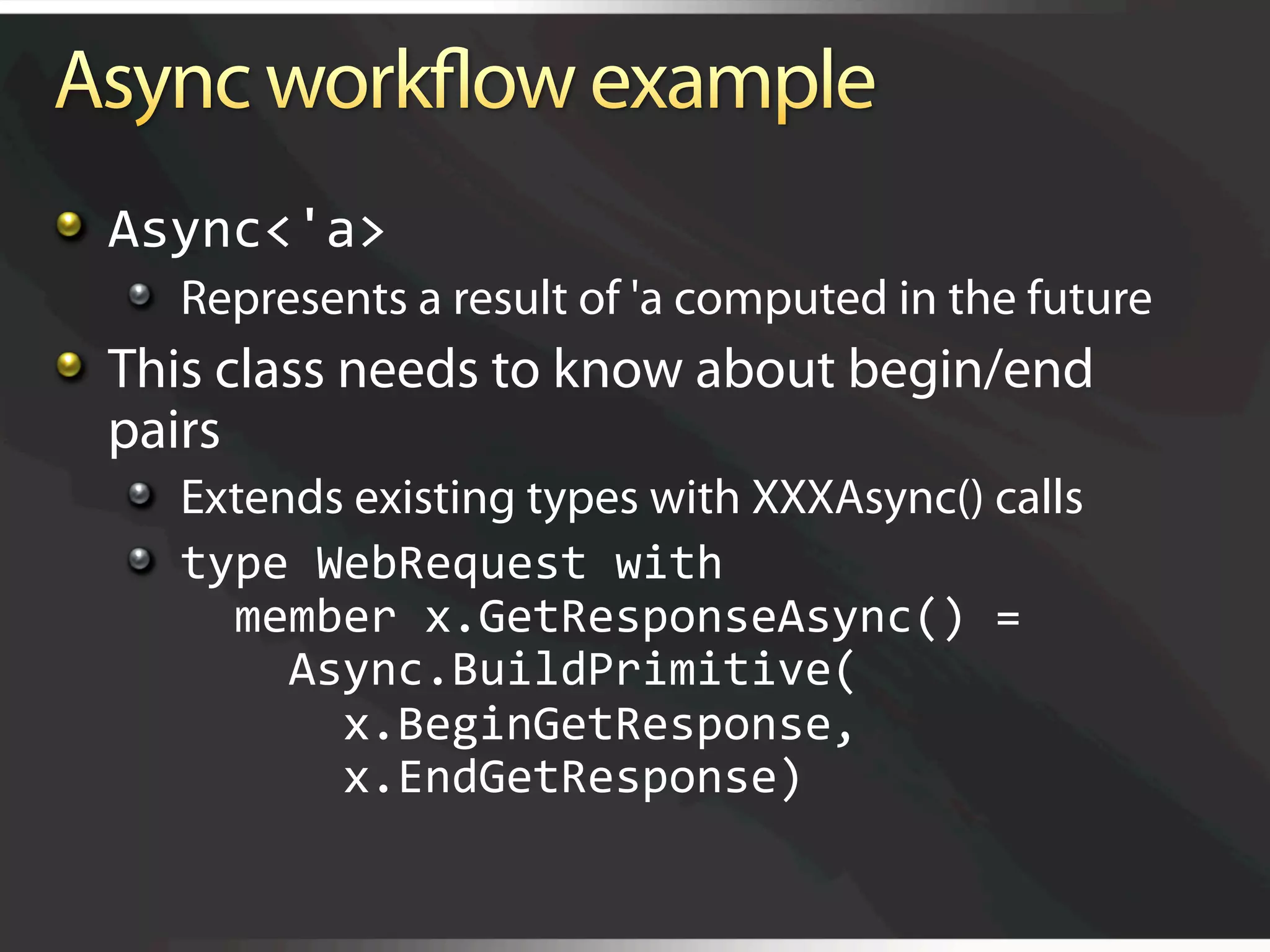   Async<'a> 
   
   Represents a result of 'a computed in the future

   This class needs to know about begin/end
    pairs
   
   Extends existing types with XXXAsync() calls
   
   type WebRequest with 
         member x.GetResponseAsync() =  
           Async.BuildPrimitive( 
             x.BeginGetResponse, 
             x.EndGetResponse) 
 