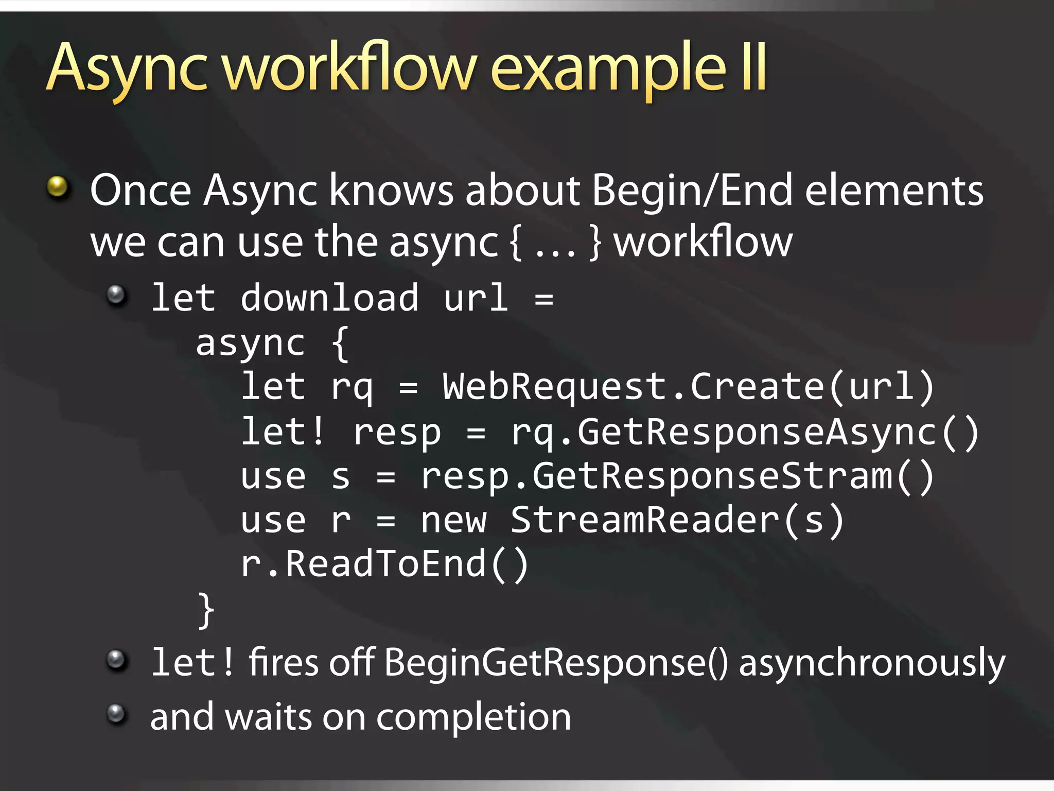   Once Async knows about Begin/End elements
    we can use the async { … } workﬂow
  
   let download url = 
        async { 
          let rq = WebRequest.Create(url)    
          let! resp = rq.GetResponseAsync() 
          use s = resp.GetResponseStram() 
          use r = new StreamReader(s) 
          r.ReadToEnd() 
        } 
  
   let! ﬁres oﬀ BeginGetResponse() asynchronously
  
   and waits on completion
 