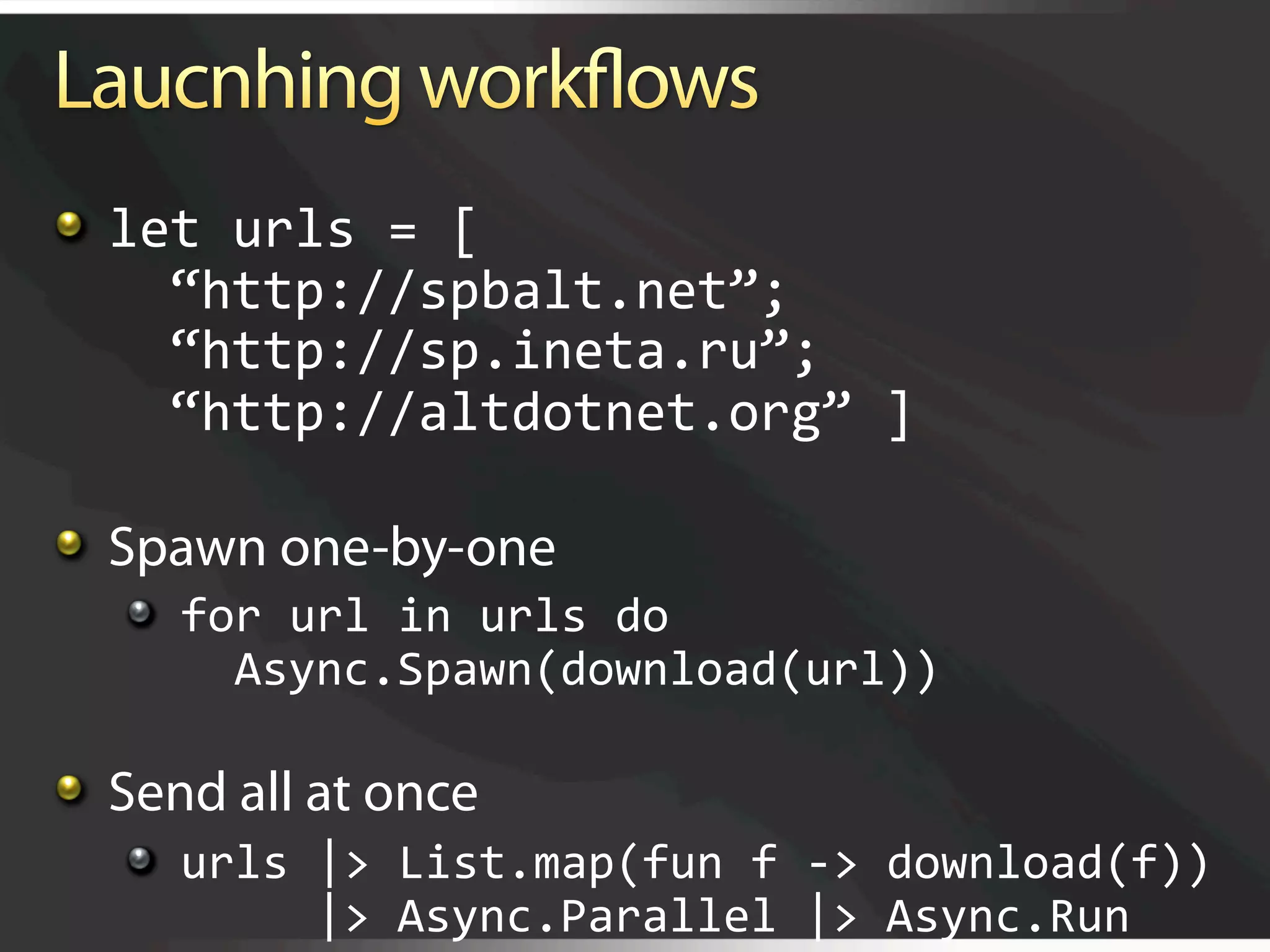   let urls = [ 
      “http://spbalt.net”; 
      “http://sp.ineta.ru”; 
      “http://altdotnet.org” ]


   Spawn one-by-one
   
   for url in urls do 
         Async.Spawn(download(url))


   Send all at once
   
   urls |> List.map(fun f ‐> download(f)) 
            |> Async.Parallel |> Async.Run 
 