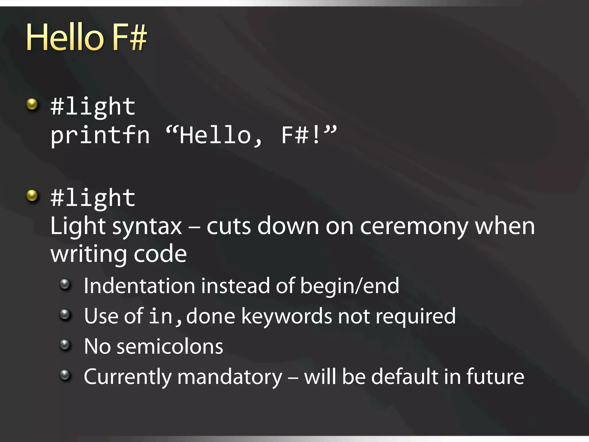   #light 
    printfn “Hello, F#!” 


   #light 
    Light syntax – cuts down on ceremony when
    writing code
  
       Indentation instead of begin/end
  
       Use of in,done keywords not required
  
       No semicolons
  
       Currently mandatory – will be default in future
 