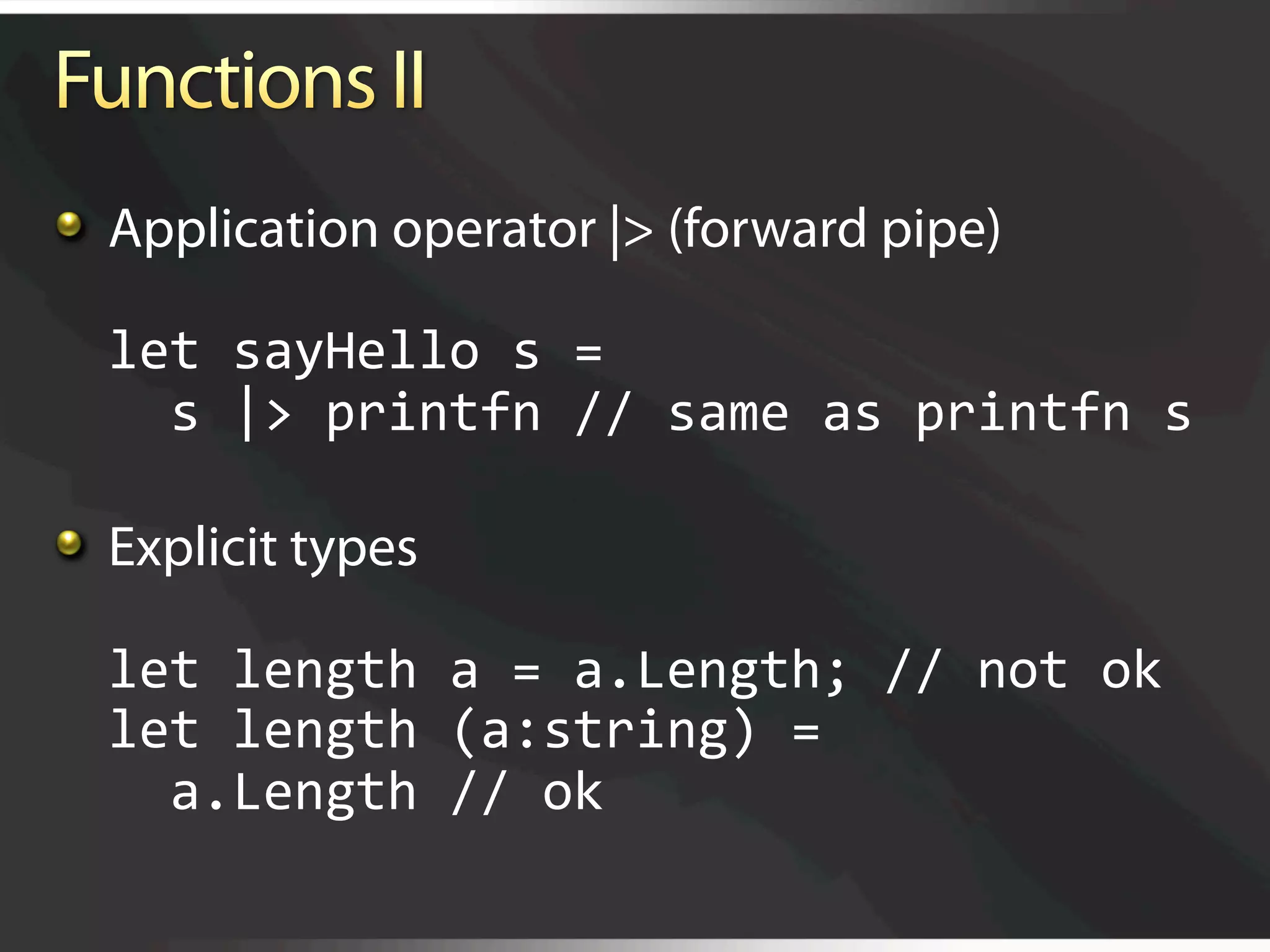   Application operator |> (forward pipe)

  let sayHello s = 
    s |> printfn // same as printfn s 


   Explicit types

  let length a = a.Length; // not ok 
  let length (a:string) = 
    a.Length // ok
 