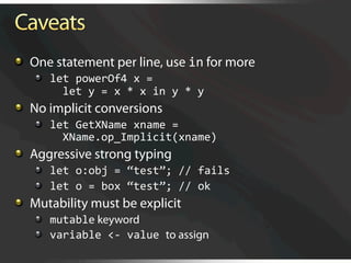   One statement per line, use in for more
   
   let powerOf4 x = 
         let y = x * x in y * y 

   No implicit conversions
   
   let GetXName xname = 
         XName.op_Implicit(xname) 

   Aggressive strong typing
   
   let o:obj = “test”; // fails 
   
   let o = box “test”; // ok 

   Mutability must be explicit
   
   mutable keyword
   
   variable <‐ value to assign
 