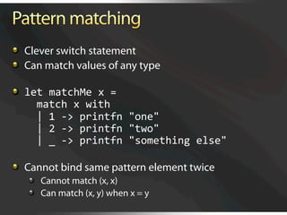  Clever switch statement

   Can match values of any type


   let matchMe x = 
      match x with 
      | 1 ‐> printfn "one"  
      | 2 ‐> printfn "two"  
      | _ ‐> printfn "something else"


   Cannot bind same pattern element twice
   
   Cannot match (x, x)
   
   Can match (x, y) when x = y
 