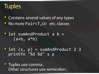   Contains several values of any types

   No more Pair<T,U> etc. classes


   let sumAndProduct a b = 
      (a+b, a*b)


   let (s, p) = sumAndProduct 2 3 
    printfn "%d %d" s p 


   Tuples use comma ,
    Other structures use semicolon ;
 