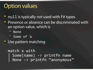  null is typically not used with F# types

   Presence or absence can be discriminated with
    an option value, which is
   
   None 
   
   Some of 'a 

   Use pattern matching 

  match x with 
  | Some(name) ‐> printfn name 
  | None ‐> printfn “anonymous” 
 