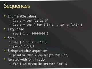  Enumerable values
    
   let a = seq [1; 2; 3] 
    
   let b = seq { for i in 1 .. 10 ‐> (i*i) } 

   Lazy-inited
    
   seq { 1 .. 10000000 } 

   Step
    
   seq { 1 .. 2 .. 10 } 
    
   yields 1, 3, 5, 7, 9

   Strings are char sequences
    
   printfn "%d" (Seq.length "Hello") 

   Iterated with for .. in .. do
    
   for i in mySeq do printfn “%d” i 
 