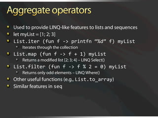   Used to provide LINQ-like features to lists and sequences

   let myList = [1; 2; 3]

   List.iter (fun f ‐> printfn “%d” f) myList 
    
   Iterates through the collection

   List.map (fun f ‐> f + 1) myList 
    
   Returns a modiﬁed list [2; 3; 4] – LINQ Select()

   List.filter (fun f ‐> f % 2 = 0) myList 
    
   Returns only odd elements – LINQ Where()

   Other useful functions (e.g., List.to_array)

   Similar features in seq 
 