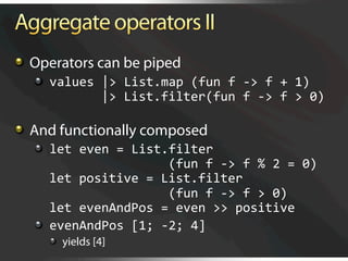  Operators can be piped
   
   values |> List.map (fun f ‐> f + 1) 
              |> List.filter(fun f ‐> f > 0) 


   And functionally composed
   
   let even = List.filter  
                       (fun f ‐> f % 2 = 0) 
       let positive = List.filter 
                       (fun f ‐> f > 0) 
       let evenAndPos = even >> positive 
   
   evenAndPos [1; ‐2; 4] 
     
   yields [4]
 