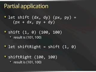   let shift (dx, dy) (px, py) =  
      (px + dx, py + dy) 


   shift (1, 0) (100, 100) 
  
   result is (101, 100)


   let shiftRight = shift (1, 0)


   shiftRight (100, 100) 
  
   result is (101, 100)
 