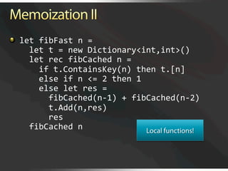   let fibFast n = 
      let t = new Dictionary<int,int>() 
      let rec fibCached n = 
        if t.ContainsKey(n) then t.[n] 
        else if n <= 2 then 1 
        else let res =  
          fibCached(n‐1) + fibCached(n‐2) 
          t.Add(n,res) 
          res 
      fibCached n 
 