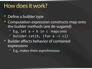   Deﬁne a builder type

   Computation expression constructs map onto
    the builder methods (are de-sugared)
   
   E.g., let a = b in c  maps onto
   
   builder.Let(b, (fun a ‐> c)) 

   Builder aﬀects behavior of contained
    expressions
   
   E.g., makes them asynchronous
 