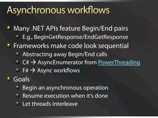   Many .NET APIs feature Begin/End pairs
   
   E.g., BeginGetResponse/EndGetResponse

   Frameworks make code look sequential
   
   Abstracting away Begin/End calls
   
   C#  AsyncEnumerator from PowerThreading
   
   F#  Async workﬂows

   Goals
   
   Begin an asynchronous operation
   
   Resume execution when it’s done
   
   Let threads interleave
 