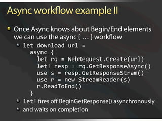   Once Async knows about Begin/End elements
    we can use the async { … } workﬂow
  
   let download url = 
        async { 
          let rq = WebRequest.Create(url)    
          let! resp = rq.GetResponseAsync() 
          use s = resp.GetResponseStram() 
          use r = new StreamReader(s) 
          r.ReadToEnd() 
        } 
  
   let! ﬁres oﬀ BeginGetResponse() asynchronously
  
   and waits on completion
 