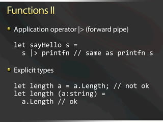   Application operator |> (forward pipe)

  let sayHello s = 
    s |> printfn // same as printfn s 


   Explicit types

  let length a = a.Length; // not ok 
  let length (a:string) = 
    a.Length // ok
 