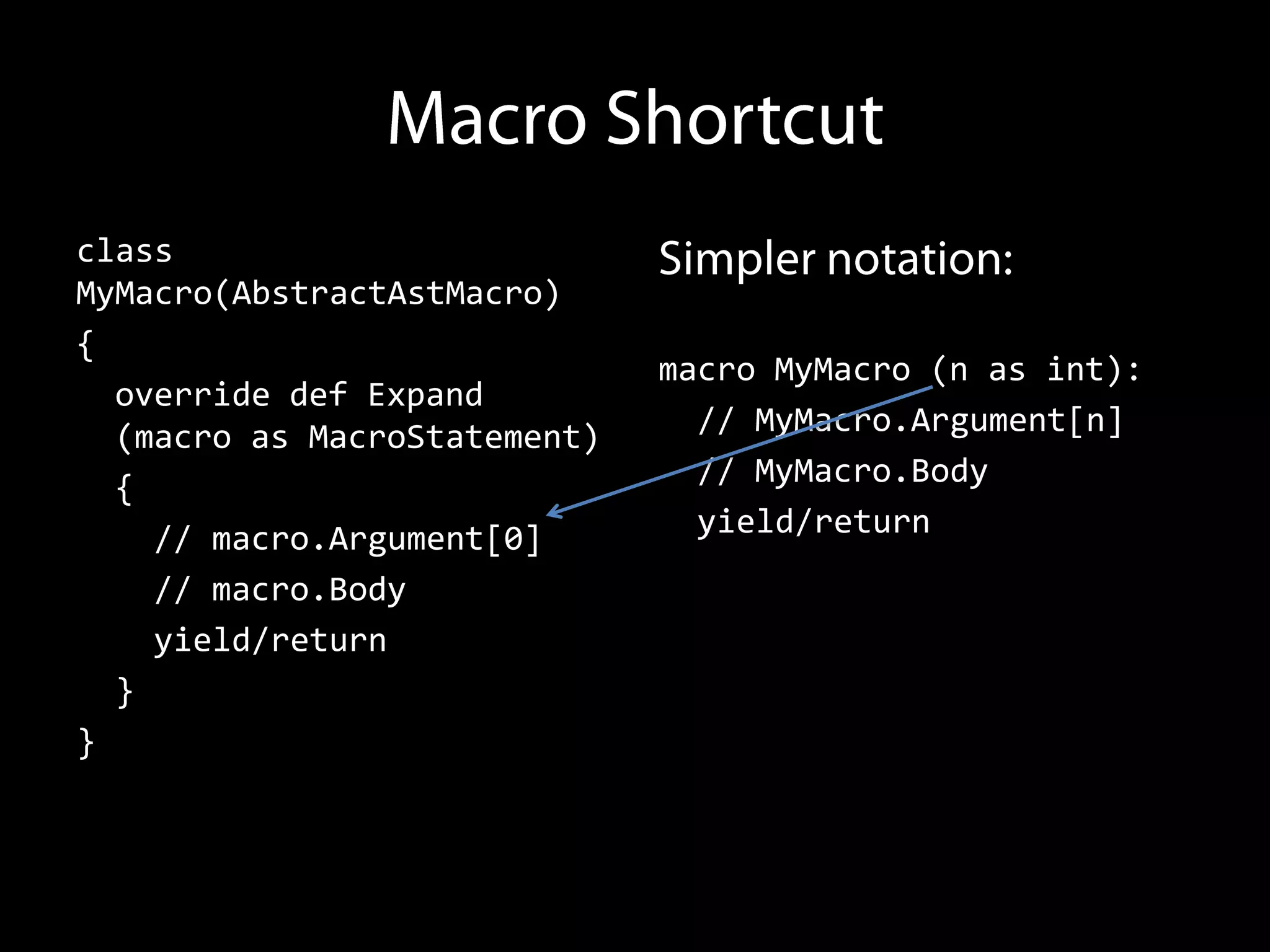class
MyMacro(AbstractAstMacro)
{
                              macro MyMacro (n as int):
  override def Expand
  (macro as MacroStatement)     // MyMacro.Argument[n]
  {                             // MyMacro.Body
    // macro.Argument[0]        yield/return
    // macro.Body
    yield/return
  }
}
 