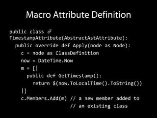 public class 
TimestampAttribute(AbstractAstAttribute):
  public override def Apply(node as Node):
    c = node as ClassDefinition
    now = DateTime.Now
    m = [|
      public def GetTimestamp():
        return $(now.ToLocalTime().ToString())
    |]
    c.Members.Add(m) // a new member added to
                     // an existing class
 