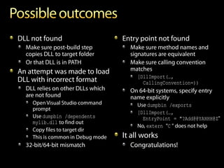 DLL not found                      Entry point not found
  Make sure post-build step          Make sure method names and
  copies DLL to target folder        signatures are equivalent
  Or that DLL is in PATH             Make sure calling convention
An attempt was made to load          matches
                                        [DllImport(…,
DLL with incorrect format                 CallingConvention=))
  DLL relies on other DLLs which     On 64-bit systems, specify entry
  are not found                      name explicitly
    Open Visual Studio command          Use dumpbin /exports
    prompt
                                        [DllImport(…,
    Use dumpbin /dependents               EntryPoint = "?Add@@YAHHH@Z"
    mylib.dll to find out
                                        No, extern "C " does not help
    Copy files to target dir
    This is common in Debug mode   It all works
  32-bit/64-bit mismatch             Congratulations!
 
