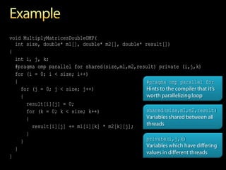 void MultiplyMatricesDoubleOMP(
  int size, double* m1[], double* m2[], double* result[])
{
  int i, j, k;
  #pragma omp parallel for shared(size,m1,m2,result) private (i,j,k)
  for (i = 0; i < size; i++)
  {                                              #pragma omp parallel for
    for (j = 0; j < size; j++)                   Hints to the compiler that it’s
    {                                            worth parallelizing loop
      result[i][j] = 0;
      for (k = 0; k < size; k++)                 shared(size,m1,m2,result)
      {                                          Variables shared between all
        result[i][j] += m1[i][k] * m2[k][j];     threads
      }
    }                                            private(i,j,k)
                                                 Variables which have differing
  }
                                                 values in different threads
}
 