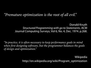 “Premature optimization is the root of all evil.”

                                                    Donald Knuth
              Structured Programming with go to Statements, ACM
         Journal Computing Surveys, Vol 6, No. 4, Dec. 1974. p.268.


“In practice, it is often necessary to keep performance goals in mind
when first designing software, but the programmer balances the goals
of design and optimization.”

                                                      Wikipedia
               http://en.wikipedia.org/wiki/Program_optimization
 