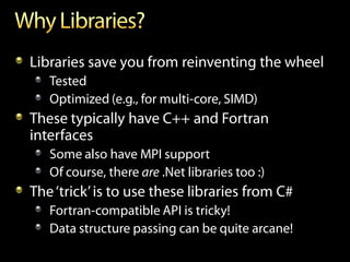 Libraries save you from reinventing the wheel
   Tested
   Optimized (e.g., for multi-core, SIMD)
These typically have C++ and Fortran
interfaces
   Some also have MPI support
   Of course, there are .Net libraries too :)
The ‘trick’ is to use these libraries from C#
   Fortran-compatible API is tricky!
   Data structure passing can be quite arcane!
 