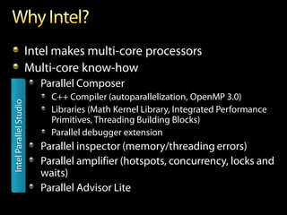Intel makes multi-core processors
                        Multi-core know-how
                           Parallel Composer
                             C++ Compiler (autoparallelization, OpenMP 3.0)
Intel Parallel Studio




                             Libraries (Math Kernel Library, Integrated Performance
                             Primitives, Threading Building Blocks)
                             Parallel debugger extension
                           Parallel inspector (memory/threading errors)
                           Parallel amplifier (hotspots, concurrency, locks and
                           waits)
                           Parallel Advisor Lite
 
