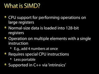 CPU support for performing operations on
large registers
Normal-size data is loaded into 128-bit
registers
Operation on multiple elements with a single
instruction
   E.g., add 4 numbers at once
Requires special CPU instructions
   Less portable
Supported in C++ via ‘intrinsics’
 