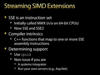 SSE is an instruction set
   Initially called MMX (n/a on 64-bit CPUs)
   Now SSE and SSE2
Compiler intrinsics
   C++ functions that map to one or more SSE
   assembly instructions
Determining support
   Use cpuid
   Non-issue if you are
     A systems integrator
     Run your own servers (e.g., Asp.Net)
 