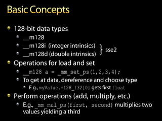 128-bit data types
   __m128
   __m128i (integer intrinsics)
   __m128d (double intrinsics)     } sse2
Operations for load and set
   __m128 a = _mm_set_ps(1,2,3,4);
   To get at data, dereference and choose type
     E.g., myValue.m128_f32[0] gets first float
Perform operations (add, multiply, etc.)
   E.g., _mm_mul_ps(first, second) multiplies two
   values yielding a third
 