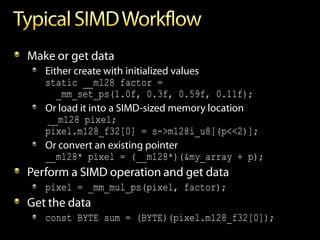 Make or get data
   Either create with initialized values
   static __m128 factor =
      _mm_set_ps(1.0f, 0.3f, 0.59f, 0.11f);
   Or load it into a SIMD-sized memory location
   __m128 pixel;
   pixel.m128_f32[0] = s->m128i_u8[(p<<2)];
   Or convert an existing pointer
   __m128* pixel = (__m128*)(&my_array + p);
Perform a SIMD operation and get data
   pixel = _mm_mul_ps(pixel, factor);
Get the data
   const BYTE sum = (BYTE)(pixel.m128_f32[0]);
 