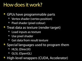 GPUs have programmable parts
   Vertex shader (vertex position)
   Pixel shader (pixel colour)
Treat data as texture (render target)
   Load inputs as texture
   Use pixel shader
   Get data from result texture
Special languages used to program them
   HLSL (DirectX)
   GLSL (OpenGL)
High-level wrappers (CUDA, Accelerator)
 