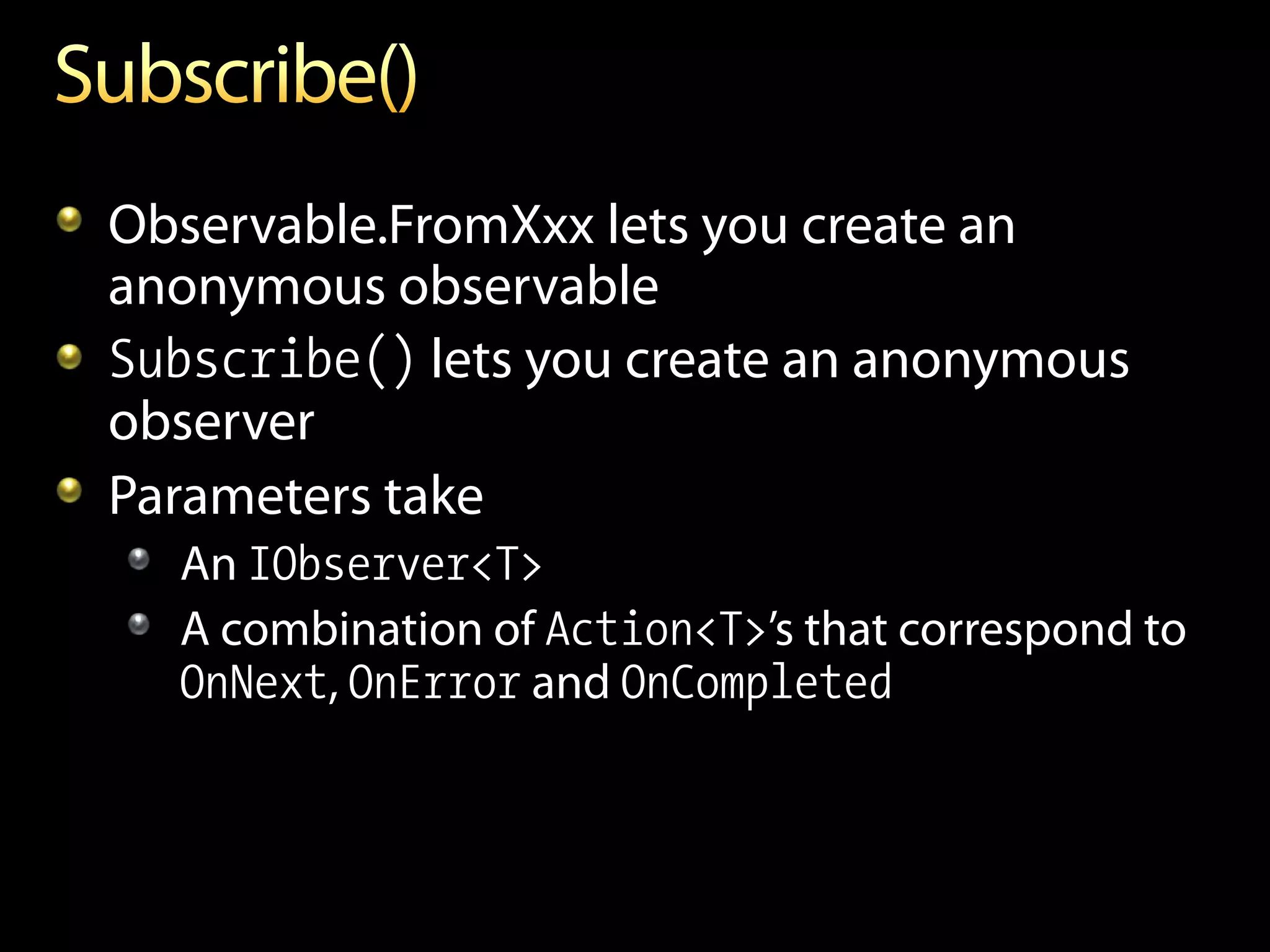 Observable.FromXxx lets you create an
anonymous observable
Subscribe() lets you create an anonymous
observer
Parameters take
  An IObserver<T>
  A combination of Action<T>’s that correspond to
  OnNext, OnError and OnCompleted
 