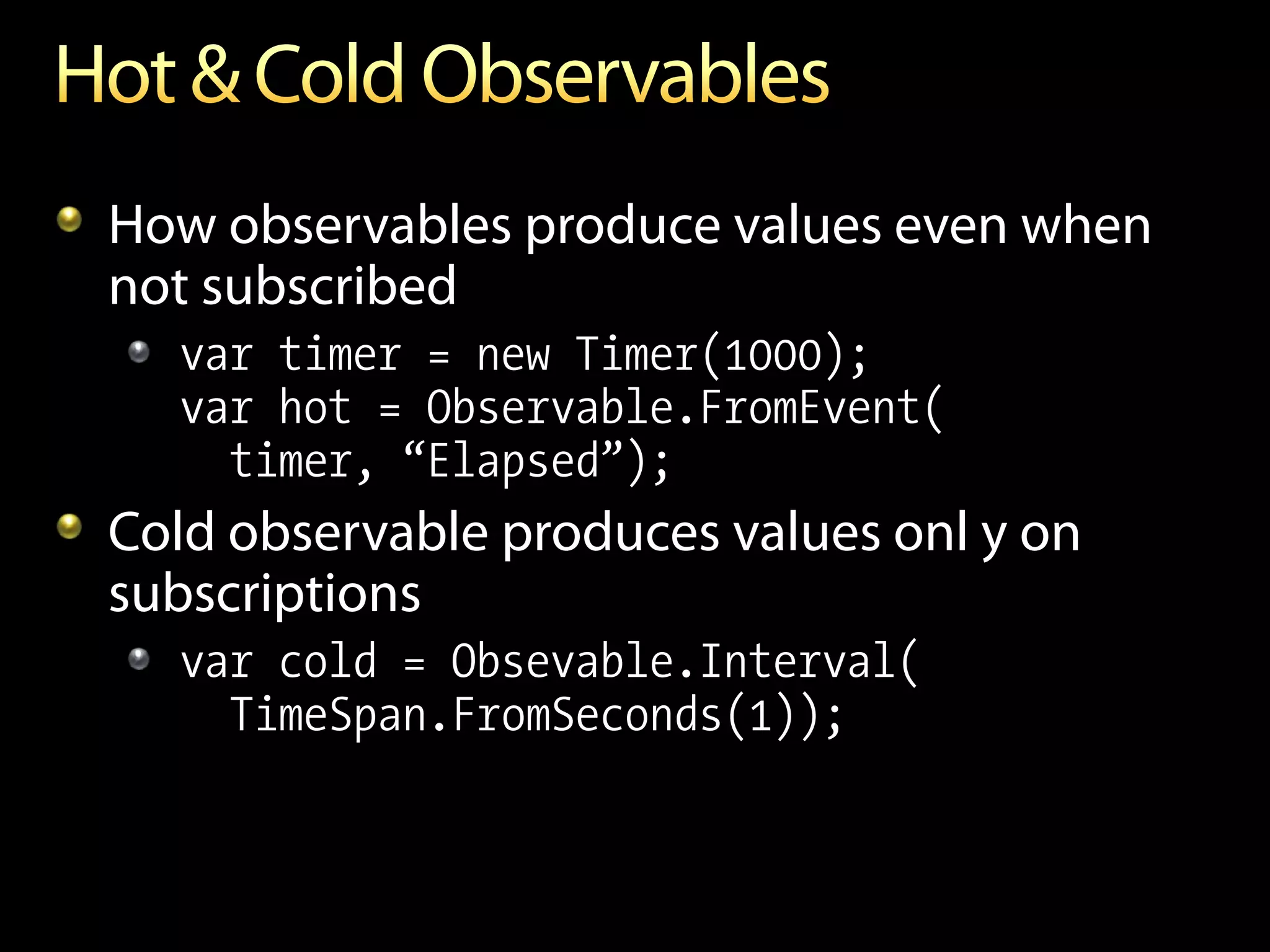 How observables produce values even when
not subscribed
  var timer = new Timer(1000);
  var hot = Observable.FromEvent(
    timer, “Elapsed”);
Cold observable produces values onl y on
subscriptions
  var cold = Obsevable.Interval(
    TimeSpan.FromSeconds(1));
 