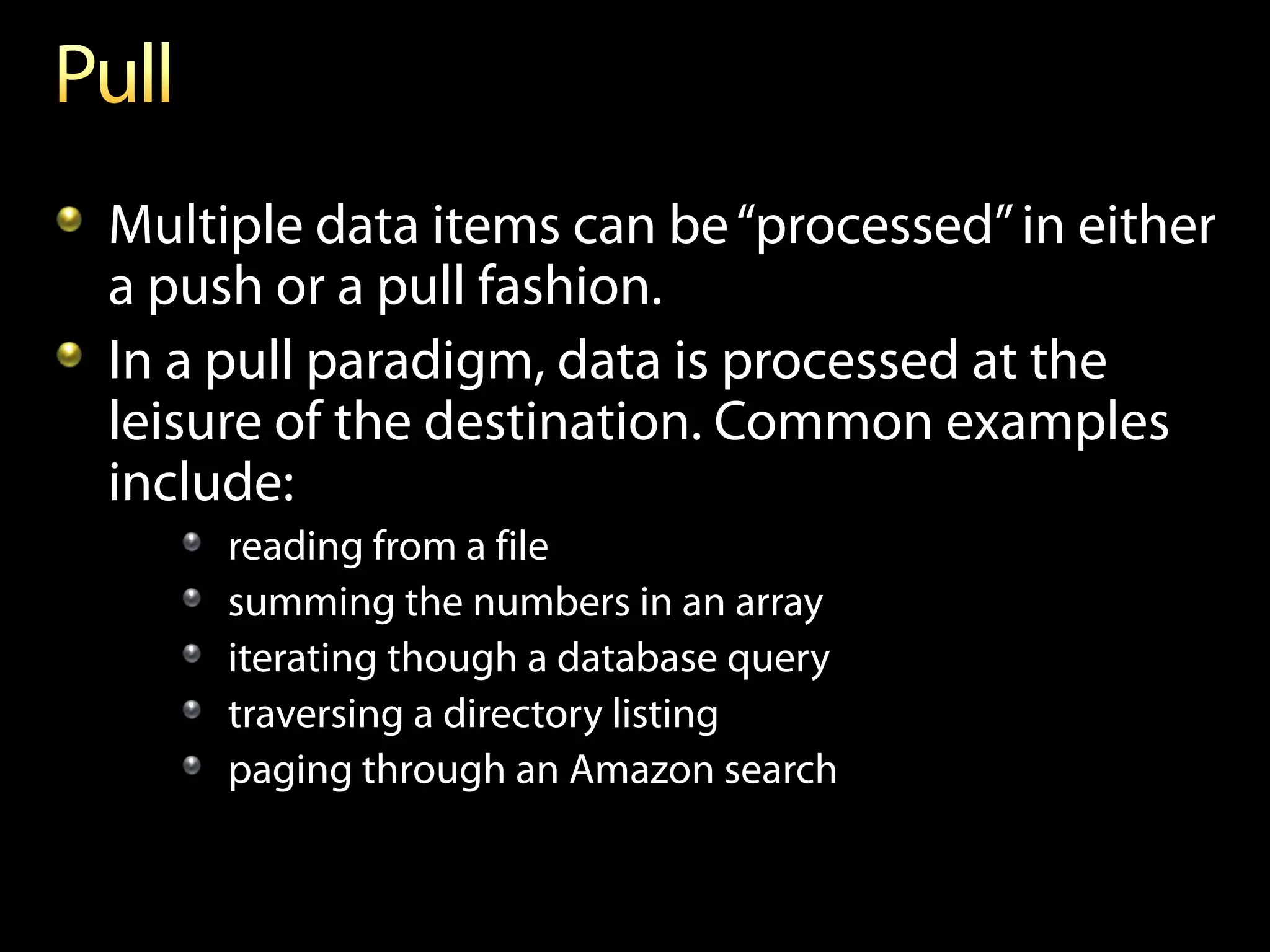 Multiple data items can be “processed” in either
a push or a pull fashion.
In a pull paradigm, data is processed at the
leisure of the destination. Common examples
include:
     reading from a file
     summing the numbers in an array
     iterating though a database query
     traversing a directory listing
     paging through an Amazon search
 
