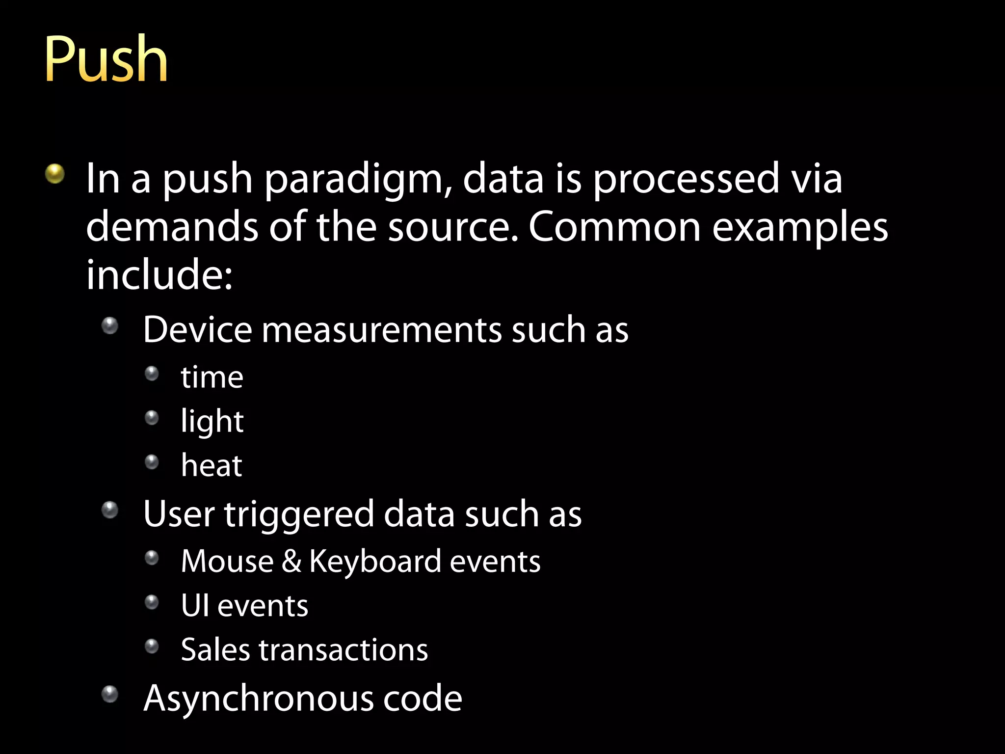 In a push paradigm, data is processed via
demands of the source. Common examples
include:
  Device measurements such as
    time
    light
    heat
  User triggered data such as
    Mouse & Keyboard events
    UI events
    Sales transactions
  Asynchronous code
 
